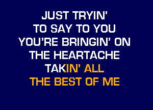 JUST TRYIN'

TO SAY TO YOU
YOU'RE BRINGIN' ON
THE HEARTACHE
TAKIN' ALL
THE BEST OF ME