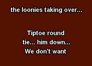 the loonies taking over...

Tiptoe round
tie... him down...
We don't want