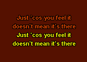 Just ' cos you feel it
doeswt mean it's there