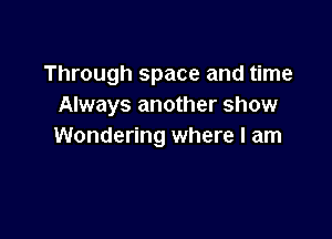 Through space and time
Always another show

Wondering where I am