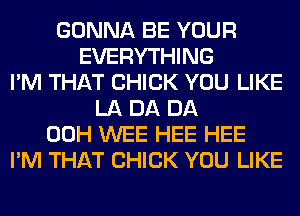 GONNA BE YOUR
EVERYTHING
I'M THAT CHICK YOU LIKE
LA DA DA
00H WEE HEE HEE
I'M THAT CHICK YOU LIKE