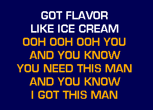 GOT FLAVOR
LIKE ICE CREAM
00H 00H 00H YOU
f-kND YOU KNOW
YOU NEED THIS MAN
AND YOU KNOW
I GOT THIS MAN