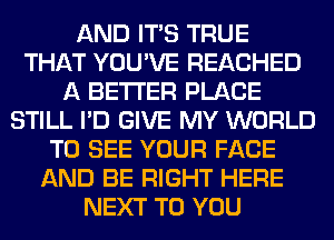 AND ITS TRUE
THAT YOU'VE REACHED
A BETTER PLACE
STILL I'D GIVE MY WORLD
TO SEE YOUR FACE
AND BE RIGHT HERE
NEXT TO YOU