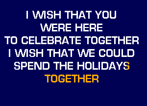 I WISH THAT YOU
WERE HERE
TO CELEBRATE TOGETHER
I WISH THAT WE COULD
SPEND THE HOLIDAYS
TOGETHER