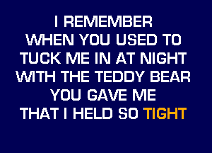 I REMEMBER
WHEN YOU USED TO
TUCK ME IN AT NIGHT
WITH THE TEDDY BEAR
YOU GAVE ME
THAT I HELD SO TIGHT