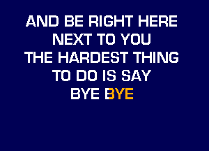 AND BE RIGHT HERE
NEXT TO YOU
THE HARDEST THING
TO DO IS SAY
BYE BYE