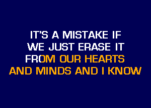 IT'S A MISTAKE IF

WE JUST ERASE IT

FROM OUR HEARTS
AND MINDS AND I KNOW