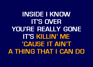 INSIDE I KNOW
IT'S OVER
YOU'RE REALLY GONE
IT'S KILLIN' ME
'CAUSE IT AIN'T
A THING THAT I CAN DO