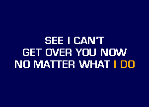 SEE I CAN'T
GET OVER YOU NOW

NO MATTER WHAT I DO