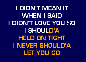 I DIDN'T MEAN IT
WHEN I SAID
I DIDN'T LOVE YOU SO
I SHOULD'A
HELD ON TIGHT
I NEVER SHOULD'A
LET YOU GO