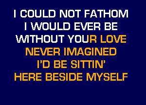 I COULD NOT FATHOM
I WOULD EVER BE
WITHOUT YOUR LOVE
NEVER IMAGINED
I'D BE SITI'IN'
HERE BESIDE MYSELF