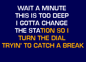 WAIT A MINUTE
THIS IS TOO DEEP
I GOTTA CHANGE
THE STATION 80 I
TURN THE DIAL
TRYIN' T0 CATCH A BREAK