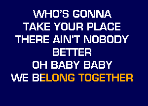 WHO'S GONNA
TAKE YOUR PLACE
THERE AIN'T NOBODY
BETTER
0H BABY BABY
WE BELONG TOGETHER