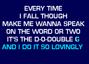 EVERY TIME
I FALL THOUGH
MAKE ME WANNA SPEAK
ON THE WORD OR TWO
ITS THE D-O-DOUBLE G
AND I DO IT SO LOVINGLY