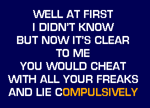 WELL AT FIRST
I DIDN'T KNOW
BUT NOW ITS CLEAR
TO ME
YOU WOULD CHEAT
WITH ALL YOUR FREAKS
AND LIE COMPULSIVELY