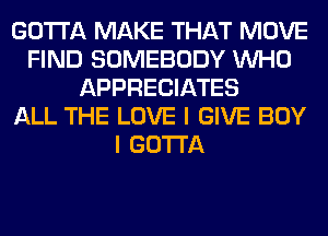 GOTTA MAKE THAT MOVE
FIND SOMEBODY WHO
APPRECIATES
ALL THE LOVE I GIVE BOY
I GOTTA