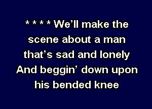 1k 1' ' We, make the
scene about a man

thafs sad and lonely
And beggin' down upon
his bended knee
