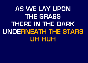 AS WE LAY UPON
THE GRASS
THERE IN THE DARK
UNDERNEATH THE STARS
UH HUH