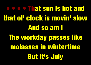 o o o 0 That sun is hot and
that ol' clock is mouin' slow
And so am I
The workday passes like
molasses in wintertime
But it's July