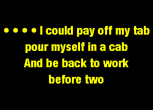 o o o o I could pay off my tab
pour myself in a cab

And be back to work
before two
