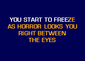 YOU START TU FREEZE
AS HORROR LOOKS YOU
RIGHT BETWEEN
THE EYES