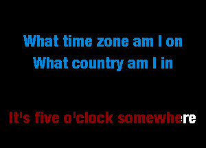 What time zone am I on
What country am I in

It's fine o'clock somewhere