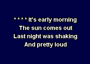 It's early morning
The sun comes out

Last night was shaking
And pretty loud