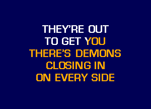 THEY'RE OUT
TO GET YOU
THERE'S DEMONS

CLOSING IN
ON EVERY SIDE