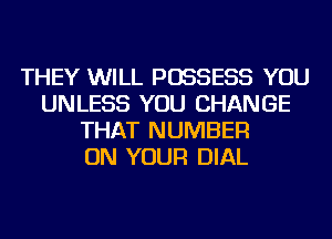 THEY WILL POSSESS YOU
UNLESS YOU CHANGE
THAT NUMBER
ON YOUR DIAL