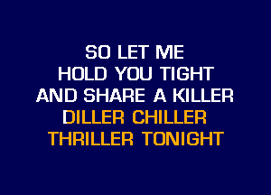 SO LET ME
HOLD YOU TIGHT
AND SHARE A KILLER
DILLER CHILLER
THRILLER TONIGHT