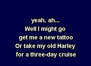 yeah, ah...
Well I might go

get me a new tattoo
Or take my old Harley
for a three-day cruise