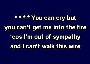 1 '  i' You can cry but
you canT get me into the fire

cos Pm out of sympathy
and I canT walk this wire