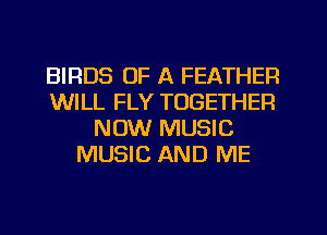 BIRDS OF A FEATHER
WILL FLY TOGETHER
NOW MUSIC
MUSIC AND ME