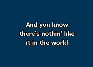 And you know

there's nothin' like
it in the world