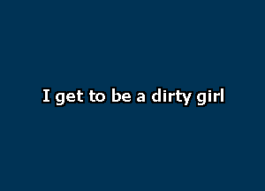 I get to be a dirty girl