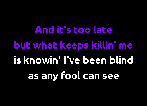 And it's too late
but what keeps killin' me

is knowin' I've been blind
as any fool can see