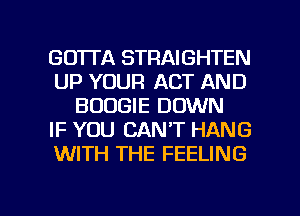 GO'ITA STRAIGHTEN
UP YOUR ACT AND
BOOGIE DOWN
IF YOU CAN'T HANG
WITH THE FEELING

g