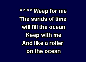t t t t Weep for me
The sands of time
will till the ocean

Keep with me
And like a roller
on the ocean