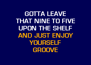 GO'ITA LEAVE
THAT NINE T0 FIVE
UPON THE SHELF
AND JUST ENJOY
YOURSELF
GROOVE

g