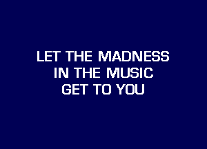 LET THE MADNESS
IN THE MUSIC

GET TO YOU