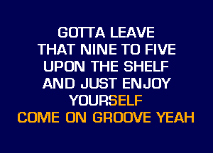 GO'ITA LEAVE
THAT NINE TU FIVE
UPON THE SHELF
AND JUST ENJOY
YOURSELF
COME ON GROOVE YEAH