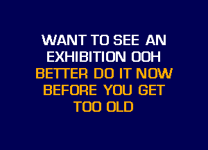 WANT TO SEE AN
EXHIBITION 00H
BETTER DO IT NOW
BEFORE YOU GET
TOD OLD

g