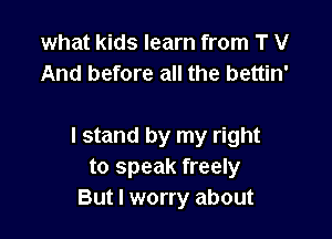 what kids learn from T V
And before all the bettin'

I stand by my right
to speak freely
But I worry about