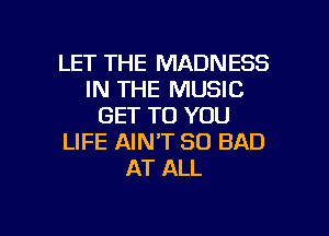 LET THE MADNESS
IN THE MUSIC
GET TO YOU
LIFE AIN'T SO BAD
AT ALL

g