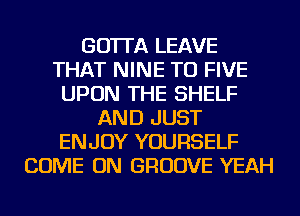 GO'ITA LEAVE
THAT NINE TU FIVE
UPON THE SHELF
AND JUST
ENJOY YOURSELF
COME ON GROOVE YEAH