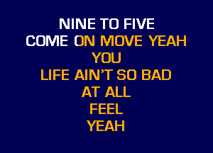 NINE T0 FIVE
COME ON MOVE YEAH
YOU
LIFE AIN'T SO BAD

AT ALL
FEEL
YEAH