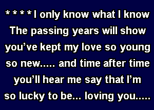 iv iv iv iv I only know what I know
The passing years will show
youWe kept my love so young
so new ..... and time after time
you, hear me say that Pm
so lucky to be... loving you .....