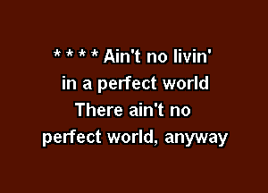 1k 1'( ir Ain't no livin'
in a perfect world

There ain't no
perfect world, anyway