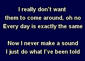 I really donIt want
them to come around, oh no
Every day is exactly the same

Now I never make a sound
I just do what We been told