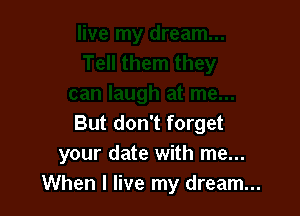 But don't forget
your date with me...
When I live my dream...
